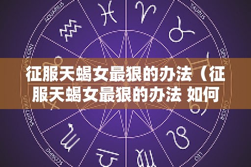征服天蝎女最狠的办法（征服天蝎女最狠的办法 如何征服天蝎座）