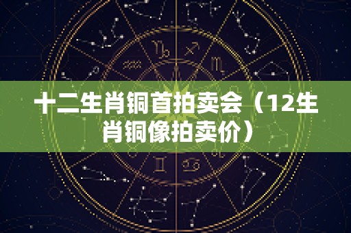 十二生肖铜首拍卖会（12生肖铜像拍卖价）