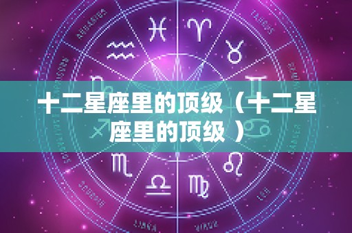 十二星座里的顶级（十二星座里的顶级 ）