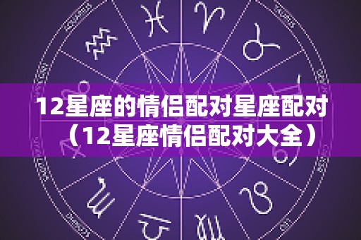 12星座的情侣配对星座配对（12星座情侣配对大全）