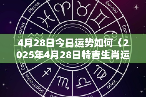 4月28日今日运势如何（2025年4月28日特吉生肖运势）