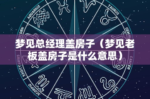 梦见总经理盖房子（梦见老板盖房子是什么意思）