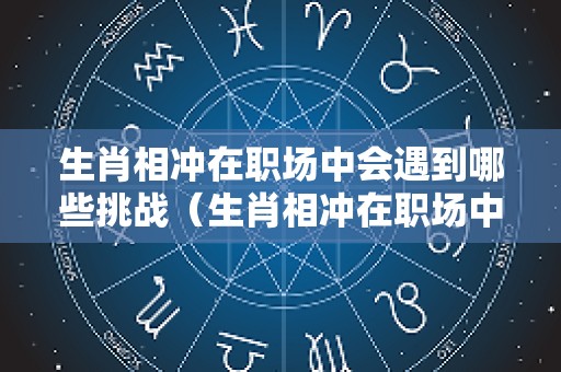 生肖相冲在职场中会遇到哪些挑战（生肖相冲在职场中会遇到哪些挑战和困难）