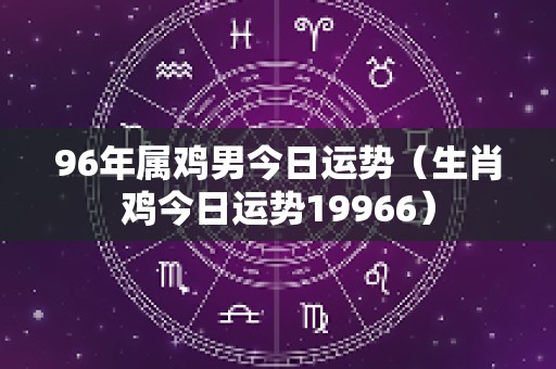 96年属鸡男今日运势（生肖鸡今日运势19966）