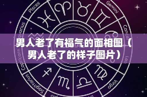 男人老了有福气的面相图（男人老了的样子图片）