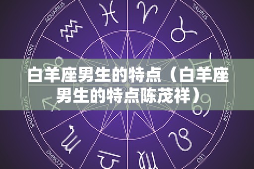 白羊座男生的特点（白羊座男生的特点陈茂祥）