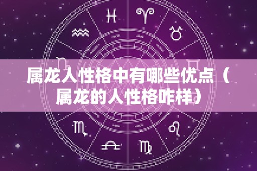 属龙人性格中有哪些优点（属龙的人性格咋样）