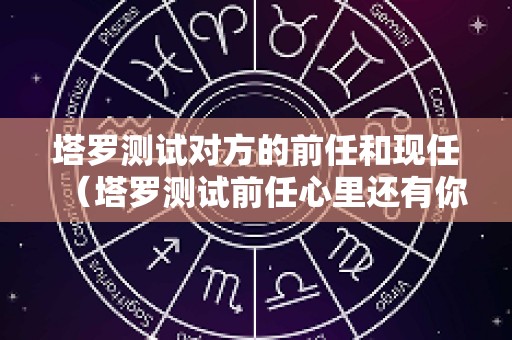 塔罗测试对方的前任和现任（塔罗测试前任心里还有你吗）