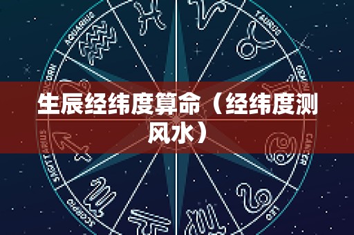 生辰经纬度算命（经纬度测风水）