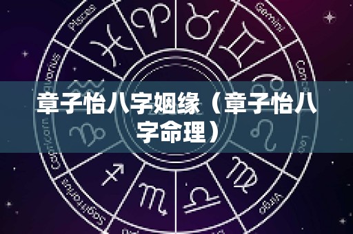 章子怡八字姻缘（章子怡八字命理）