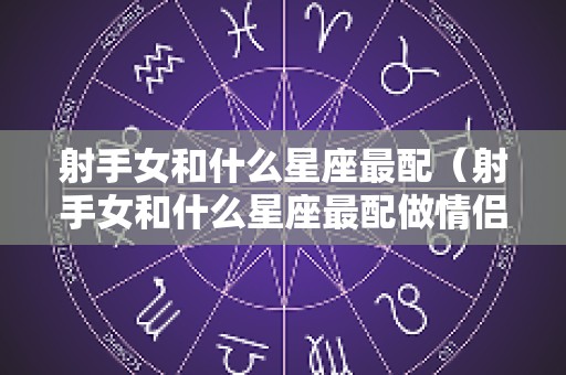 射手女和什么星座最配（射手女和什么星座最配做情侣）