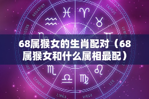 68属猴女的生肖配对（68属猴女和什么属相最配）