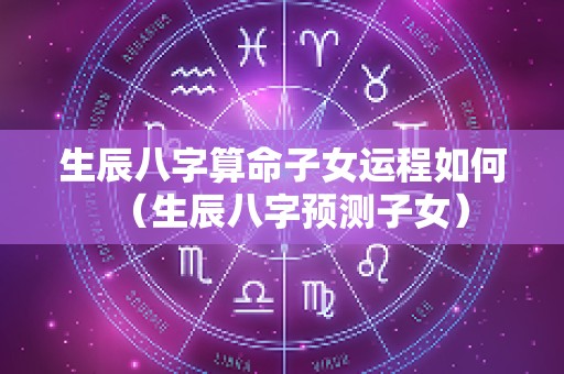 生辰八字算命子女运程如何（生辰八字预测子女）