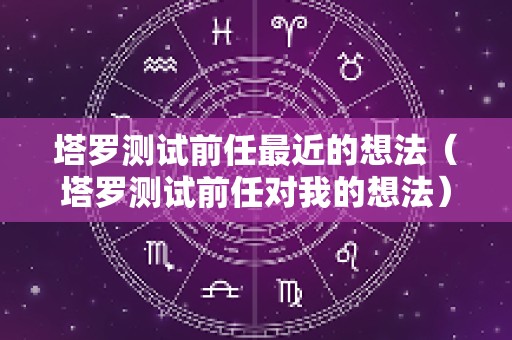 塔罗测试前任最近的想法（塔罗测试前任对我的想法）