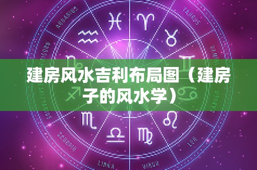 建房风水吉利布局图（建房子的风水学）