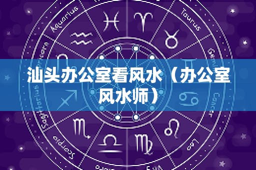 汕头办公室看风水（办公室风水师）