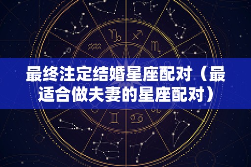 最终注定结婚星座配对（最适合做夫妻的星座配对）