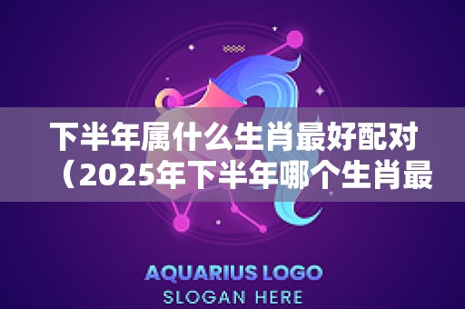 下半年属什么生肖最好配对（2025年下半年哪个生肖最好）