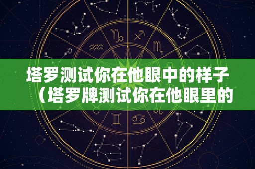 塔罗测试你在他眼中的样子（塔罗牌测试你在他眼里的形象）