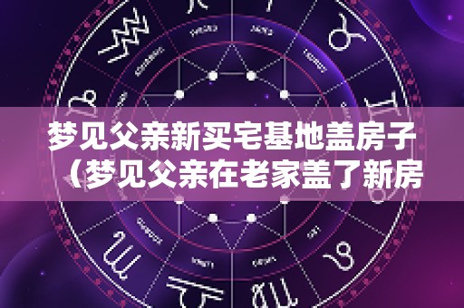 梦见父亲新买宅基地盖房子（梦见父亲在老家盖了新房）