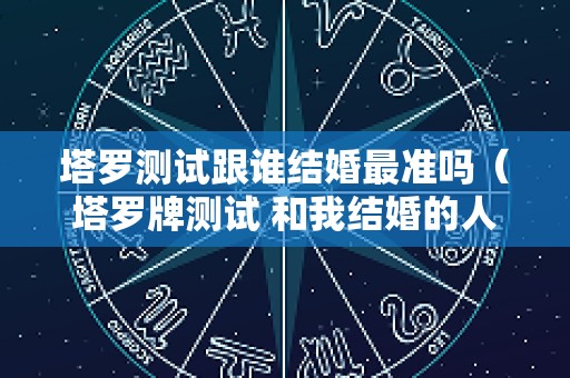 塔罗测试跟谁结婚最准吗（塔罗牌测试 和我结婚的人）