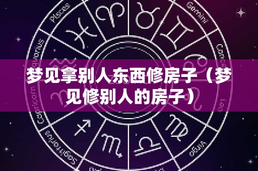 梦见拿别人东西修房子（梦见修别人的房子）