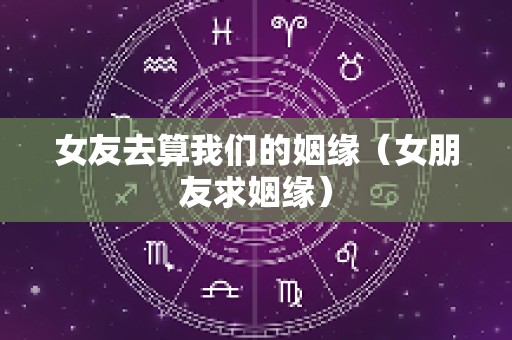 女友去算我们的姻缘（女朋友求姻缘）