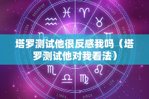 塔罗测试他很反感我吗（塔罗测试他对我看法）