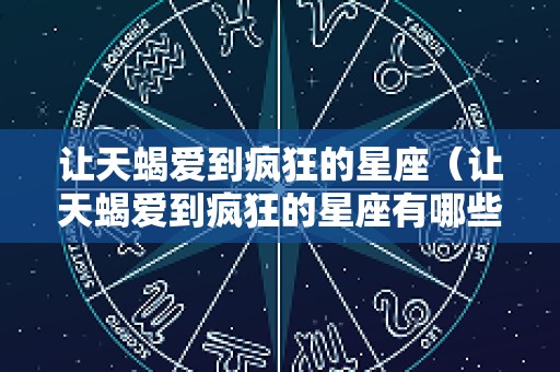 让天蝎爱到疯狂的星座（让天蝎爱到疯狂的星座有哪些）