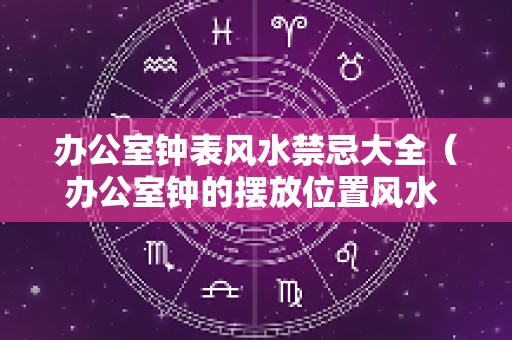 办公室钟表风水禁忌大全（办公室钟的摆放位置风水 钟表摆放的风水）