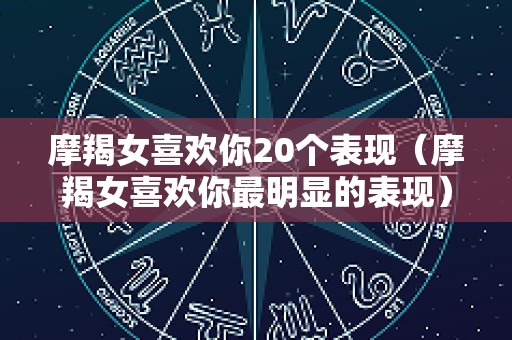 摩羯女喜欢你20个表现（摩羯女喜欢你最明显的表现）
