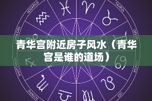 青华宫附近房子风水（青华宫是谁的道场）