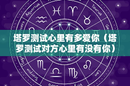 塔罗测试心里有多爱你（塔罗测试对方心里有没有你）