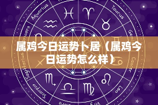 属鸡今日运势卜居（属鸡今日运势怎么样）