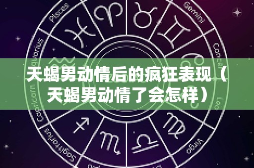 天蝎男动情后的疯狂表现（天蝎男动情了会怎样）