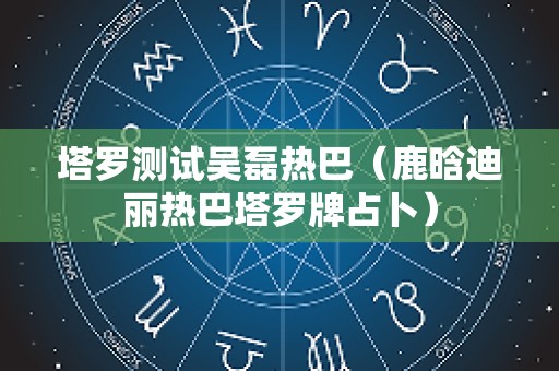 塔罗测试吴磊热巴（鹿晗迪丽热巴塔罗牌占卜）