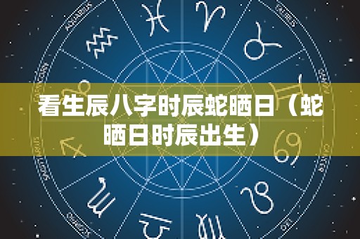 看生辰八字时辰蛇晒日（蛇晒日时辰出生）