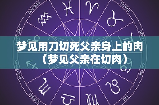 梦见用刀切死父亲身上的肉（梦见父亲在切肉）