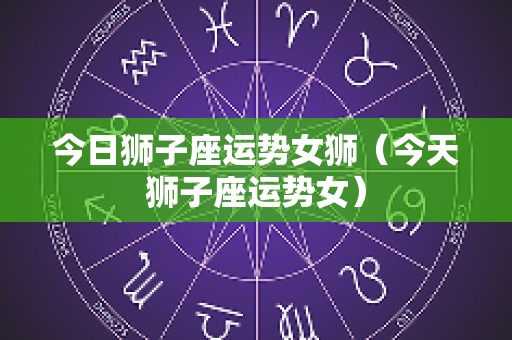 今日狮子座运势女狮（今天狮子座运势女）