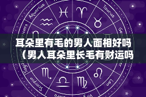 耳朵里有毛的男人面相好吗（男人耳朵里长毛有财运吗）