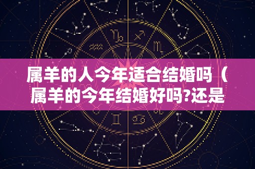 属羊的人今年适合结婚吗（属羊的今年结婚好吗?还是明年好）