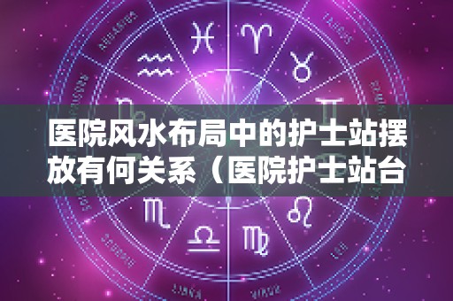 医院风水布局中的护士站摆放有何关系（医院护士站台效果图）