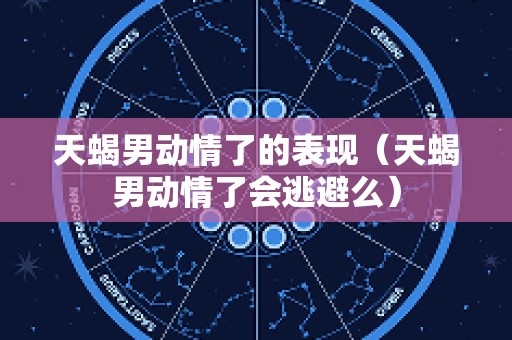 天蝎男动情了的表现（天蝎男动情了会逃避么）