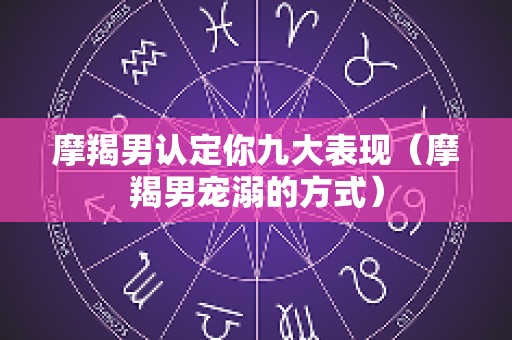 摩羯男认定你九大表现（摩羯男宠溺的方式）
