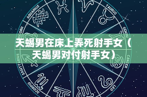 天蝎男在床上弄死射手女（天蝎男对付射手女）