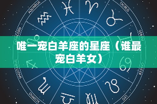 唯一宠白羊座的星座（谁最宠白羊女）