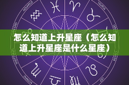 怎么知道上升星座（怎么知道上升星座是什么星座）