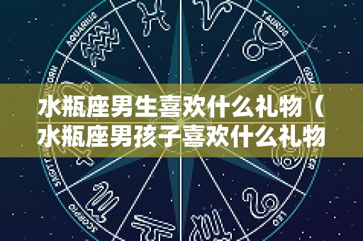 水瓶座男生喜欢什么礼物（水瓶座男孩子喜欢什么礼物）