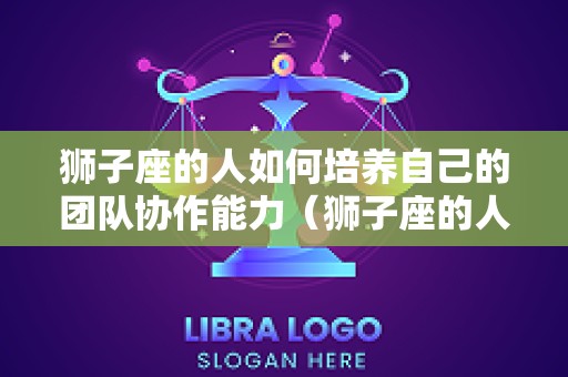 狮子座的人如何培养自己的团队协作能力（狮子座的人怎么相处）