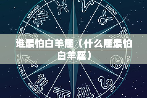 谁最怕白羊座（什么座最怕白羊座）